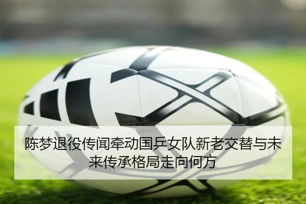 陈梦退役传闻牵动国乒女队新老交替与未来传承格局走向何方